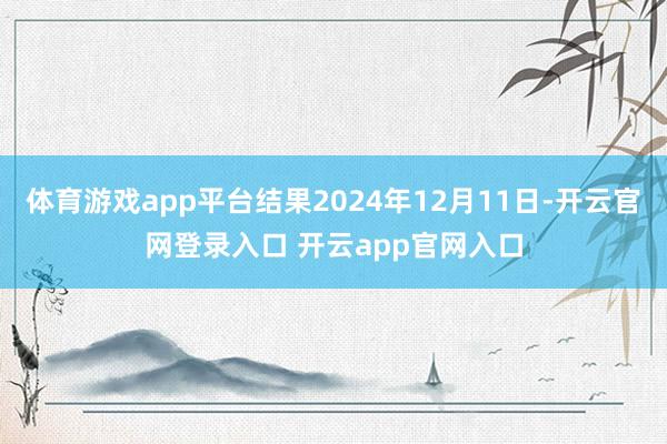 体育游戏app平台结果2024年12月11日-开云官网登录入口 开云app官网入口