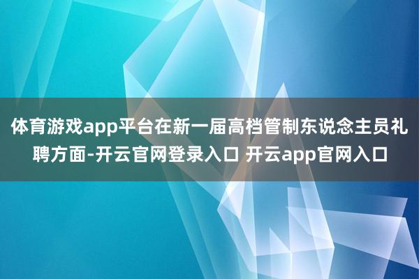 体育游戏app平台在新一届高档管制东说念主员礼聘方面-开云官网登录入口 开云app官网入口