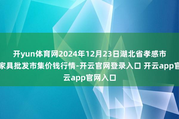 开yun体育网2024年12月23日湖北省孝感市南大农家具批发市集价钱行情-开云官网登录入口 开云app官网入口