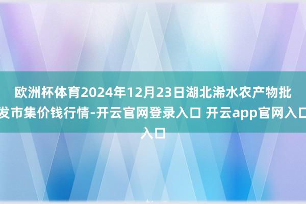 欧洲杯体育2024年12月23日湖北浠水农产物批发市集价钱行情-开云官网登录入口 开云app官网入口