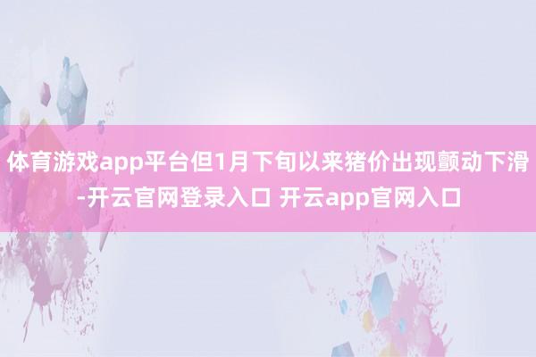 体育游戏app平台但1月下旬以来猪价出现颤动下滑-开云官网登录入口 开云app官网入口
