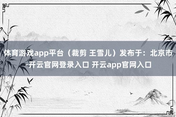 体育游戏app平台（裁剪 王雪儿）发布于：北京市-开云官网登录入口 开云app官网入口