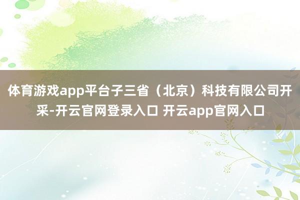 体育游戏app平台子三省（北京）科技有限公司开采-开云官网登录入口 开云app官网入口