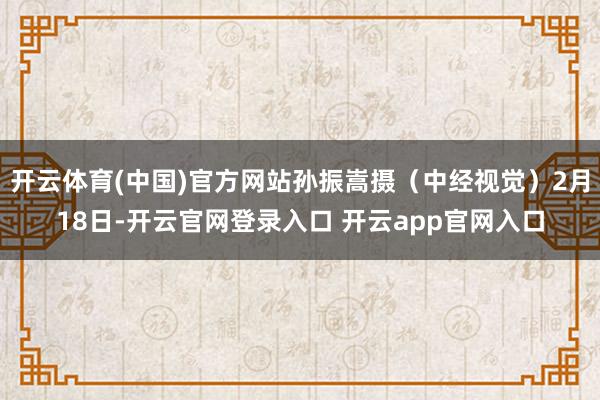 开云体育(中国)官方网站孙振嵩摄（中经视觉）2月18日-开云官网登录入口 开云app官网入口