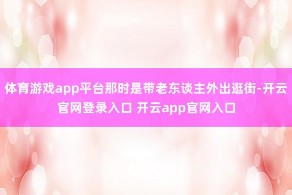 体育游戏app平台那时是带老东谈主外出逛街-开云官网登录入口 开云app官网入口
