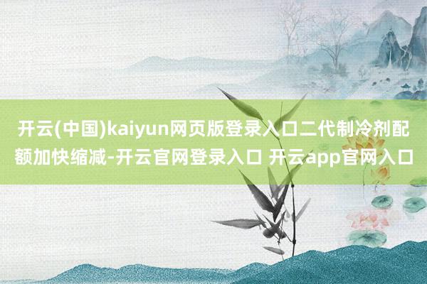 开云(中国)kaiyun网页版登录入口二代制冷剂配额加快缩减-开云官网登录入口 开云app官网入口