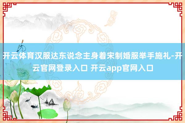 开云体育汉服达东说念主身着宋制婚服举手施礼-开云官网登录入口 开云app官网入口