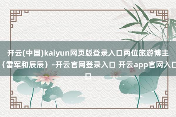 开云(中国)kaiyun网页版登录入口两位旅游博主（雷军和辰辰）-开云官网登录入口 开云app官网入口