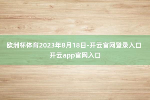 欧洲杯体育2023年8月18日-开云官网登录入口 开云app官网入口