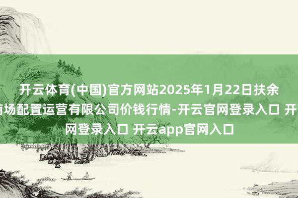 开云体育(中国)官方网站2025年1月22日扶余市三井子园区商场配置运营有限公司价钱行情-开云官网登录入口 开云app官网入口