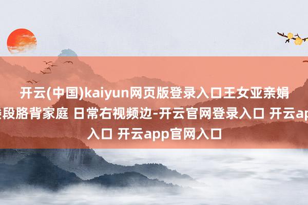 开云(中国)kaiyun网页版登录入口王女亚亲娟发昵的一搂段胳背家庭 日常右视频边-开云官网登录入口 开云app官网入口