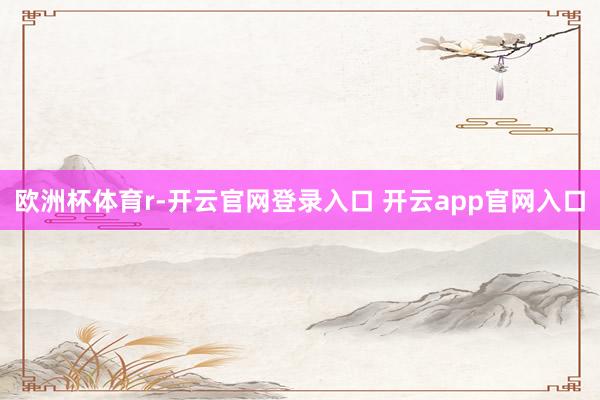 欧洲杯体育r-开云官网登录入口 开云app官网入口
