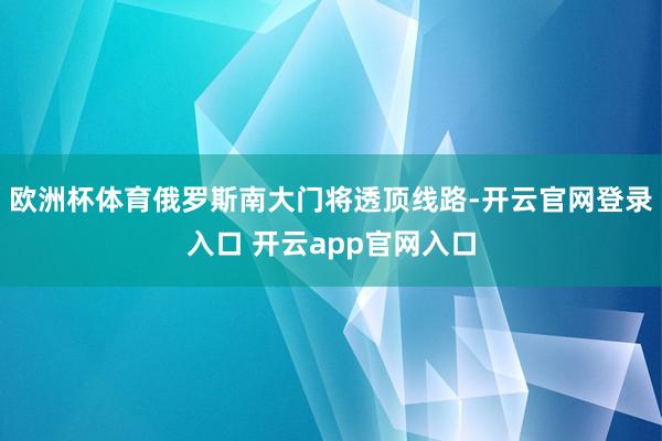 欧洲杯体育俄罗斯南大门将透顶线路-开云官网登录入口 开云app官网入口