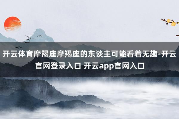 开云体育摩羯座摩羯座的东谈主可能看着无趣-开云官网登录入口 开云app官网入口