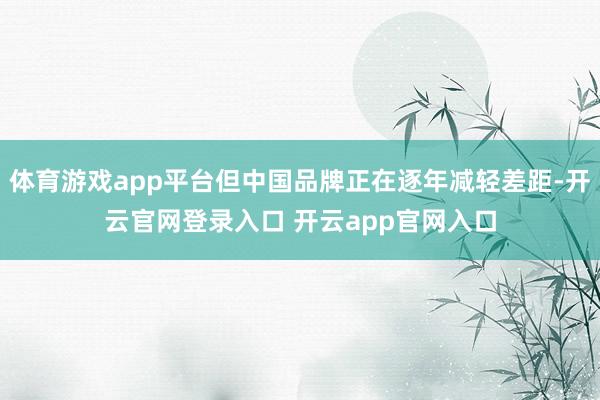 体育游戏app平台但中国品牌正在逐年减轻差距-开云官网登录入口 开云app官网入口