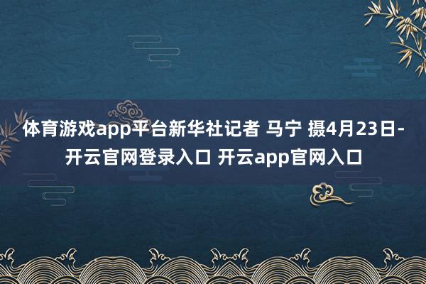 体育游戏app平台新华社记者 马宁 摄4月23日-开云官网登录入口 开云app官网入口