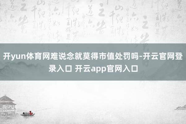 开yun体育网难说念就莫得市值处罚吗-开云官网登录入口 开云app官网入口