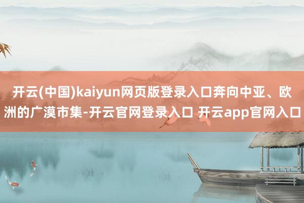 开云(中国)kaiyun网页版登录入口奔向中亚、欧洲的广漠市集-开云官网登录入口 开云app官网入口