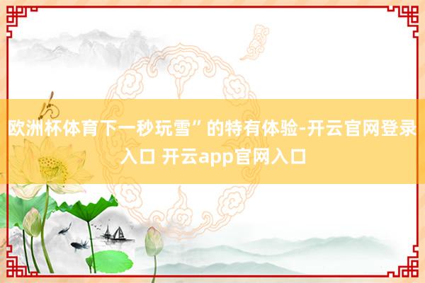 欧洲杯体育下一秒玩雪”的特有体验-开云官网登录入口 开云app官网入口