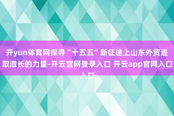 开yun体育网探寻“十五五”新征途上山东外贸进取滋长的力量-开云官网登录入口 开云app官网入口
