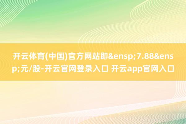 开云体育(中国)官方网站即&ensp;7.88&ensp;元/股-开云官网登录入口 开云app官网入口