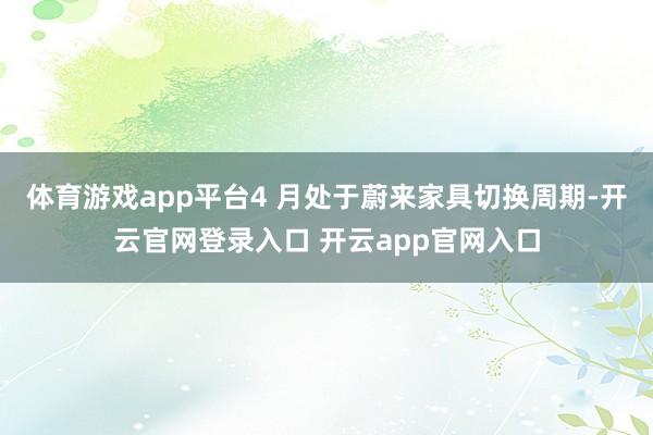 体育游戏app平台4 月处于蔚来家具切换周期-开云官网登录入口 开云app官网入口