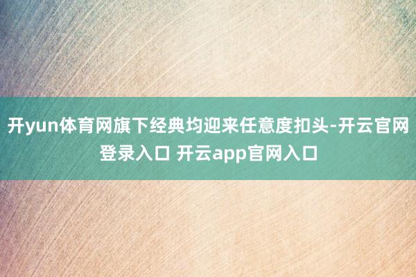开yun体育网旗下经典均迎来任意度扣头-开云官网登录入口 开云app官网入口