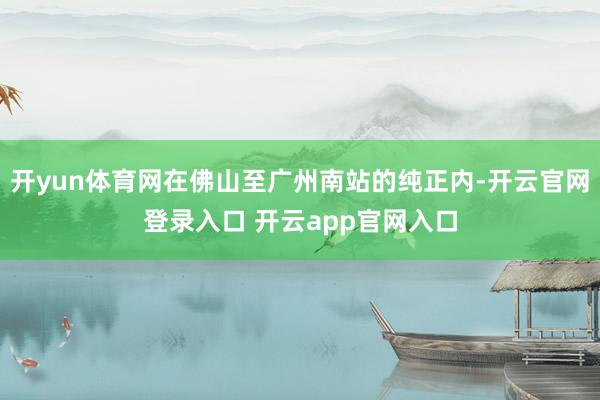 开yun体育网在佛山至广州南站的纯正内-开云官网登录入口 开云app官网入口
