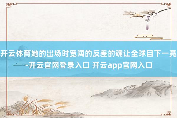 开云体育她的出场时宽阔的反差的确让全球目下一亮-开云官网登录入口 开云app官网入口