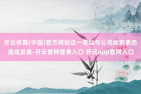 开云体育(中国)官方网站这一变动与公司此前表态造成反差-开云官网登录入口 开云app官网入口