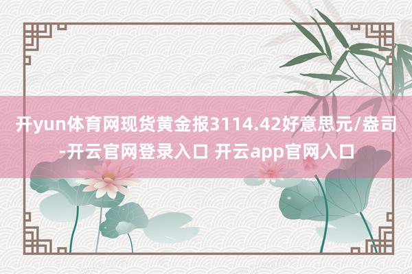 开yun体育网现货黄金报3114.42好意思元/盎司-开云官网登录入口 开云app官网入口