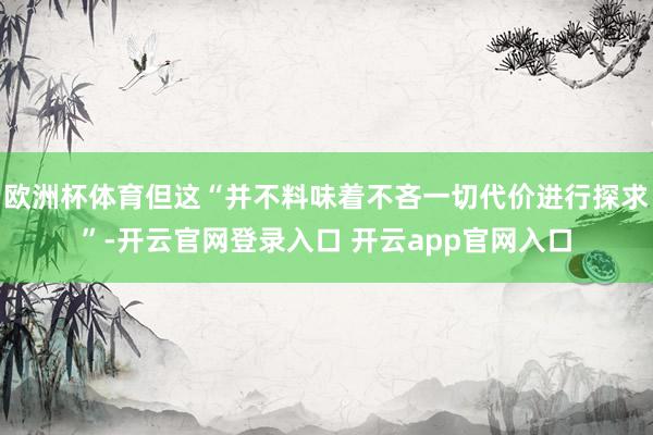 欧洲杯体育但这“并不料味着不吝一切代价进行探求”-开云官网登录入口 开云app官网入口