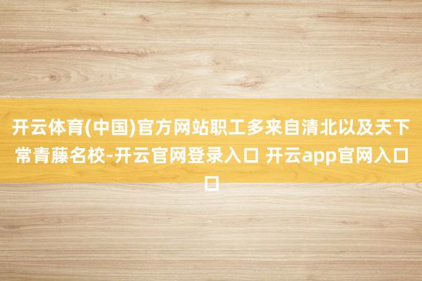 开云体育(中国)官方网站职工多来自清北以及天下常青藤名校-开云官网登录入口 开云app官网入口