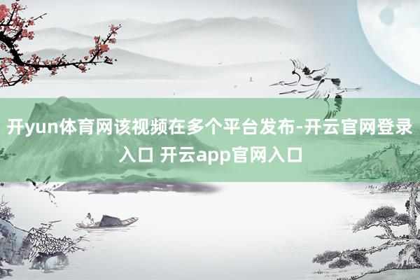 开yun体育网该视频在多个平台发布-开云官网登录入口 开云app官网入口