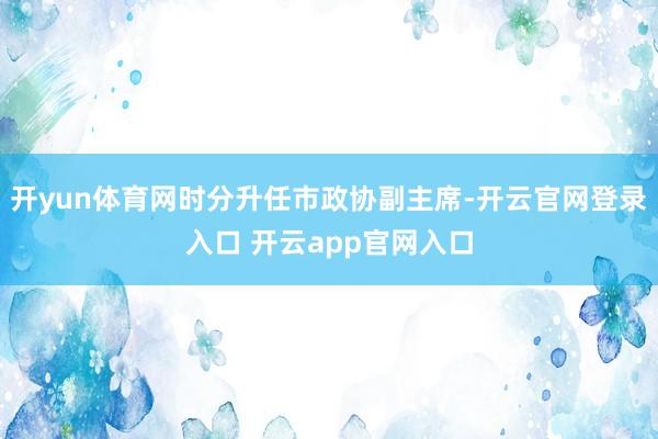开yun体育网时分升任市政协副主席-开云官网登录入口 开云app官网入口