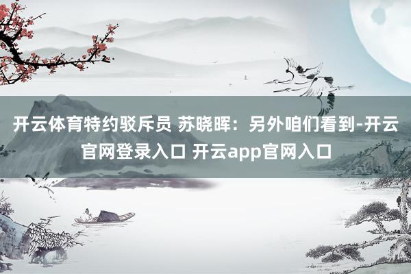 开云体育　　特约驳斥员 苏晓晖：另外咱们看到-开云官网登录入口 开云app官网入口