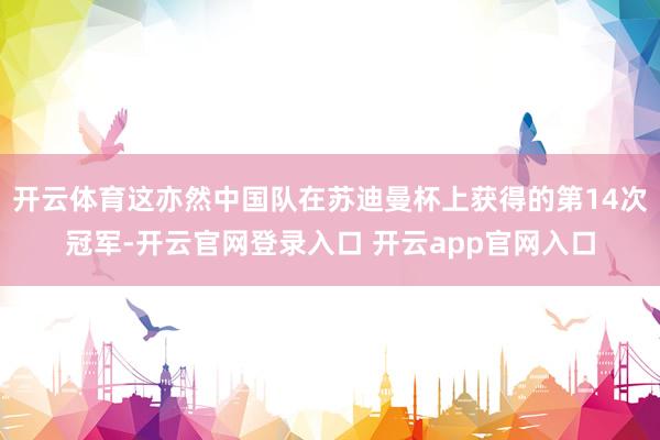 开云体育这亦然中国队在苏迪曼杯上获得的第14次冠军-开云官网登录入口 开云app官网入口