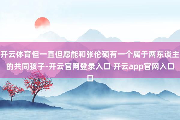 开云体育但一直但愿能和张伦硕有一个属于两东谈主的共同孩子-开云官网登录入口 开云app官网入口