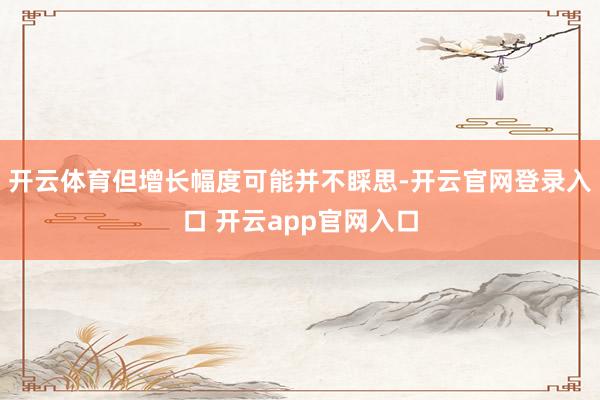 开云体育但增长幅度可能并不睬思-开云官网登录入口 开云app官网入口
