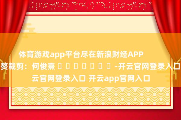 体育游戏app平台尽在新浪财经APP            						累赘裁剪：何俊熹 							-开云官网登录入口 开云app官网入口
