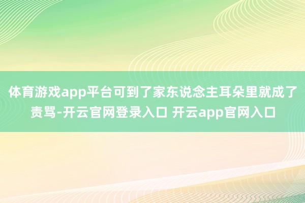 体育游戏app平台可到了家东说念主耳朵里就成了责骂-开云官网登录入口 开云app官网入口