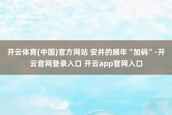 开云体育(中国)官方网站 安井的频年“加码”-开云官网登录入口 开云app官网入口