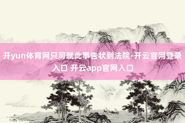开yun体育网只可就此事告状到法院-开云官网登录入口 开云app官网入口