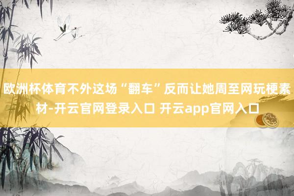 欧洲杯体育不外这场“翻车”反而让她周至网玩梗素材-开云官网登录入口 开云app官网入口