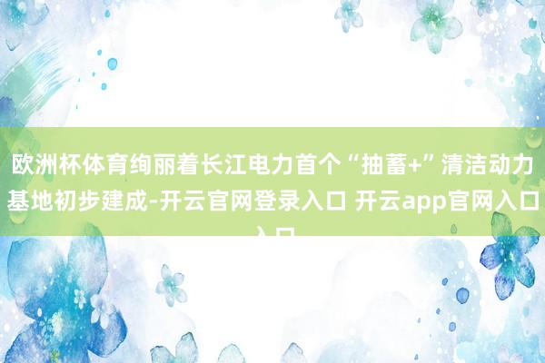 欧洲杯体育绚丽着长江电力首个“抽蓄+”清洁动力基地初步建成-开云官网登录入口 开云app官网入口