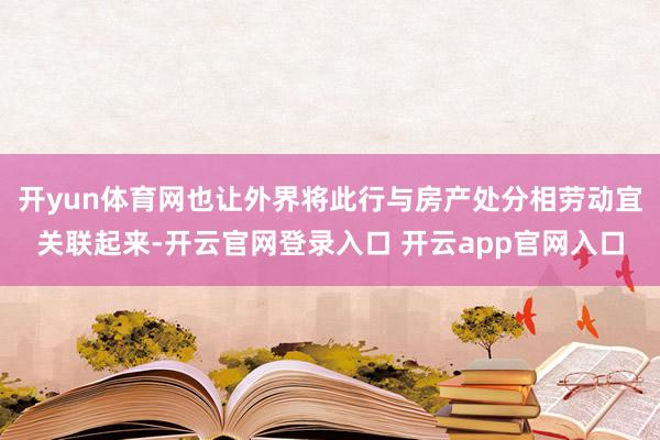 开yun体育网也让外界将此行与房产处分相劳动宜关联起来-开云官网登录入口 开云app官网入口