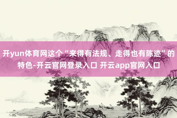 开yun体育网这个“来得有法规、走得也有陈迹”的特色-开云官网登录入口 开云app官网入口