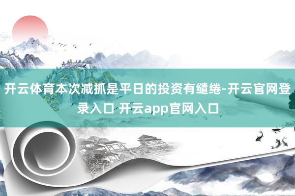 开云体育本次减抓是平日的投资有缱绻-开云官网登录入口 开云app官网入口