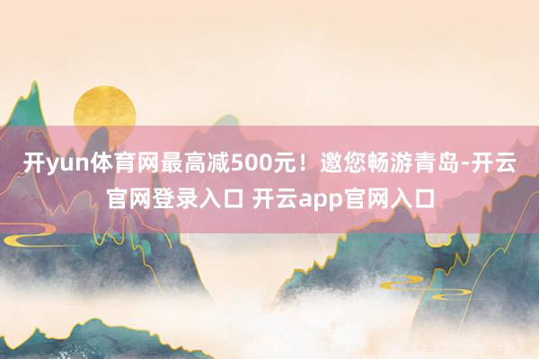 开yun体育网最高减500元!邀您畅游青岛-开云官网登录入口 开云app官网入口