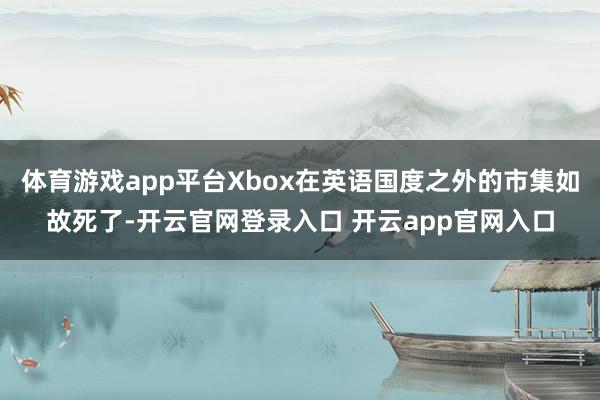 体育游戏app平台Xbox在英语国度之外的市集如故死了-开云官网登录入口 开云app官网入口